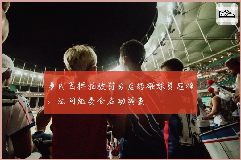鲁内因摔拍被罚分后怒砸球员座椅,法网组委会启动调查