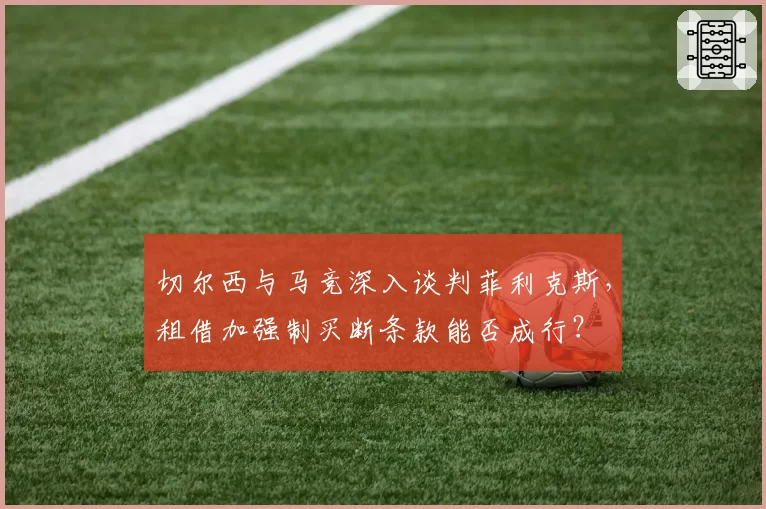 切尔西与马竞深入谈判菲利克斯，租借加强制买断条款能否成行？