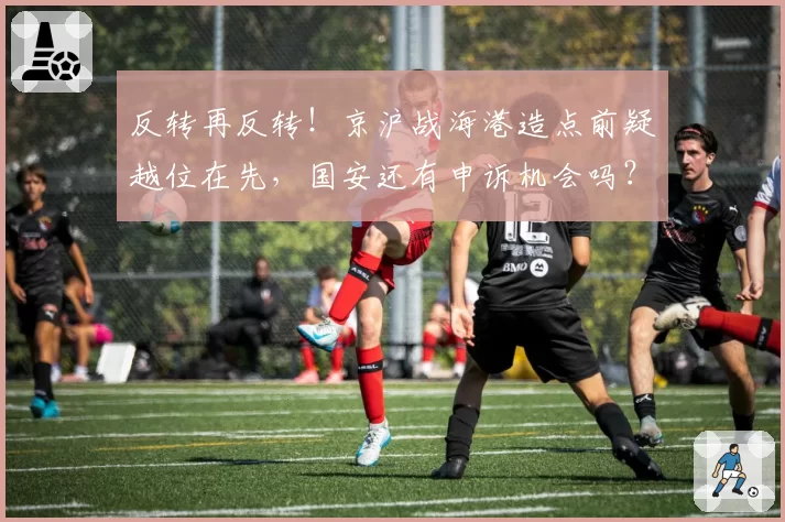 反转再反转！京沪战海港造点前疑越位在先，国安还有申诉机会吗？