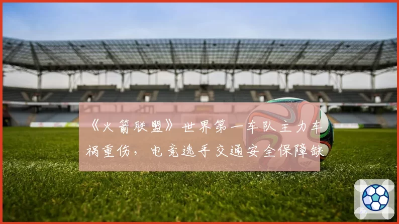 《火箭联盟》世界第一车队主力车祸重伤,电竞选手交通安全保障缺失成焦点