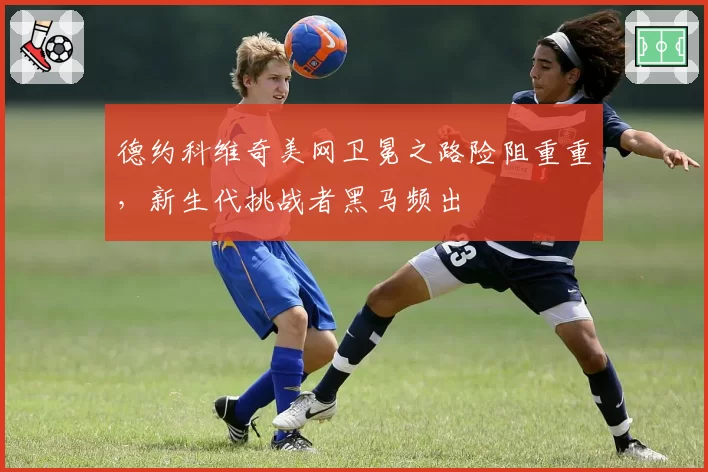 德约科维奇美网卫冕之路险阻重重,新生代挑战者黑马频出