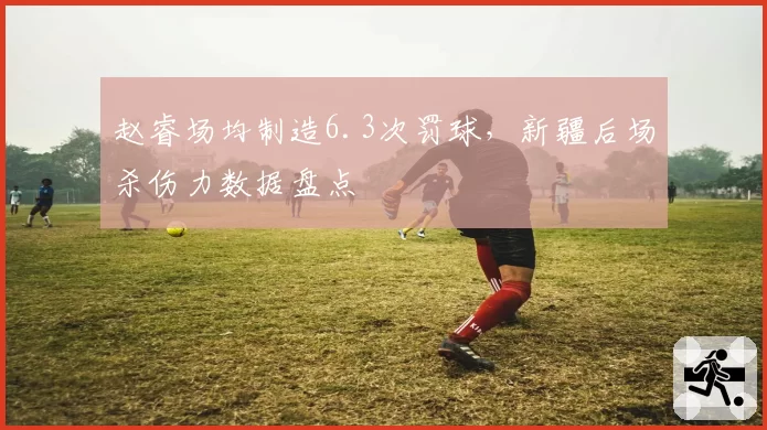 赵睿场均制造6.3次罚球，新疆后场杀伤力数据盘点