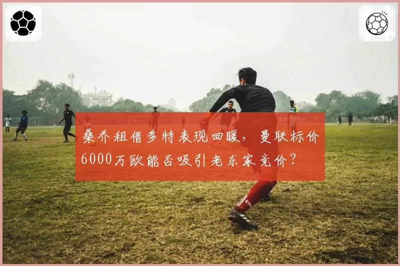 桑乔租借多特表现回暖，曼联标价6000万欧能否吸引老东家竞价？