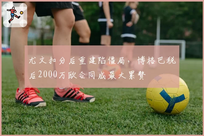 尤文扣分后重建陷僵局，博格巴税后2000万欧合同成最大累赘