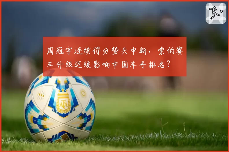 周冠宇连续得分势头中断,索伯赛车升级迟缓影响中国车手排名?