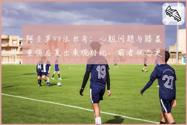 阿圭罗vs法尔考:心脏问题与膝盖重伤后复出表现对比,前者状态更稳定